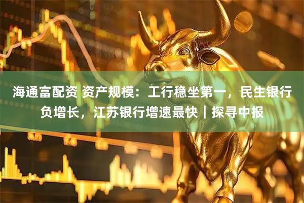 海通富配资 资产规模：工行稳坐第一，民生银行负增长，江苏银行增速最快｜探寻中报