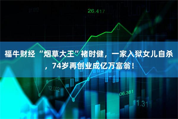 福牛财经 “烟草大王”褚时健，一家入狱女儿自杀，74岁再创业成亿万富翁！
