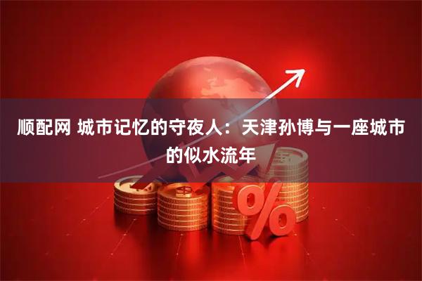 顺配网 城市记忆的守夜人：天津孙博与一座城市的似水流年