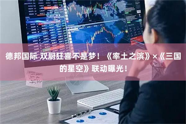 德邦国际 双厨狂喜不是梦！《率土之滨》×《三国的星空》联动曝光！