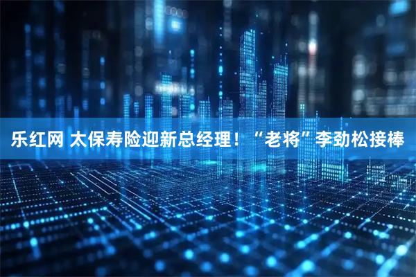 乐红网 太保寿险迎新总经理！“老将”李劲松接棒