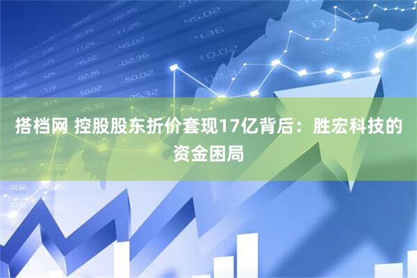 搭档网 控股股东折价套现17亿背后：胜宏科技的资金困局