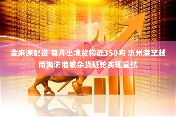金来源配资 首月出境货物近350吨 惠州港至越南海防港散杂货班轮实现直航