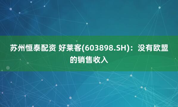 苏州恒泰配资 好莱客(603898.SH)：没有欧盟的销售收入