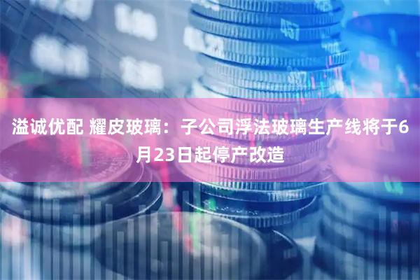 溢诚优配 耀皮玻璃：子公司浮法玻璃生产线将于6月23日起停产改造