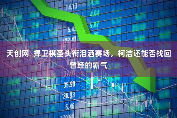 天创网  捍卫棋圣头衔泪洒赛场，柯洁还能否找回曾经的霸气