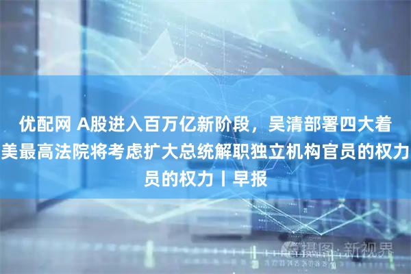 优配网 A股进入百万亿新阶段，吴清部署四大着力点；美最高法院将考虑扩大总统解职独立机构官员的权力丨早报