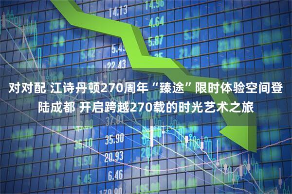 对对配 江诗丹顿270周年“臻途”限时体验空间登陆成都 开启跨越270载的时光艺术之旅