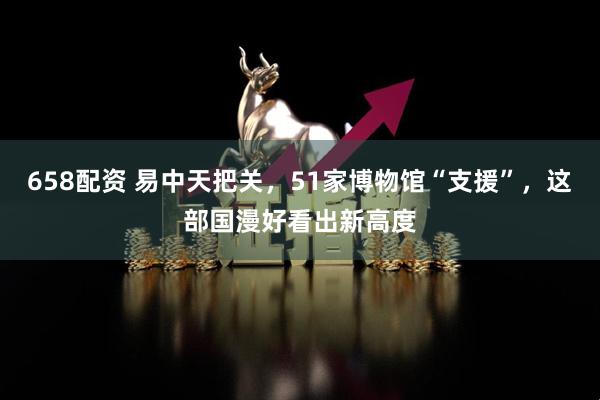 658配资 易中天把关，51家博物馆“支援”，这部国漫好看出新高度