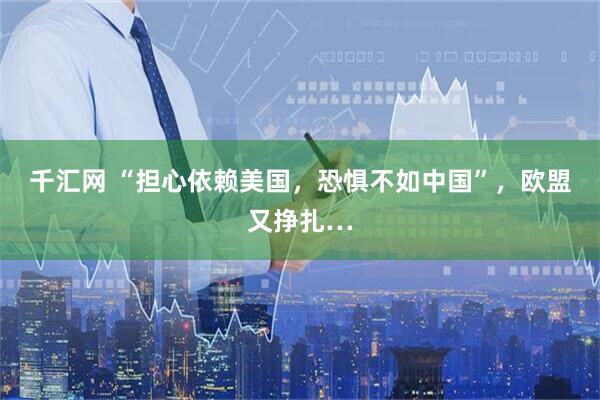 千汇网 “担心依赖美国，恐惧不如中国”，欧盟又挣扎…