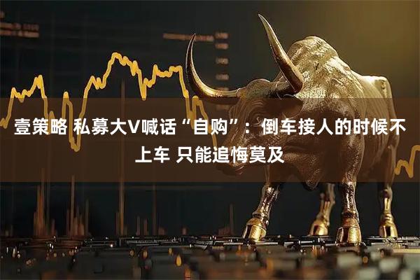 壹策略 私募大V喊话“自购”：倒车接人的时候不上车 只能追悔莫及