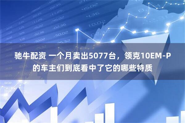 驰牛配资 一个月卖出5077台，领克10EM-P的车主们到底看中了它的哪些特质