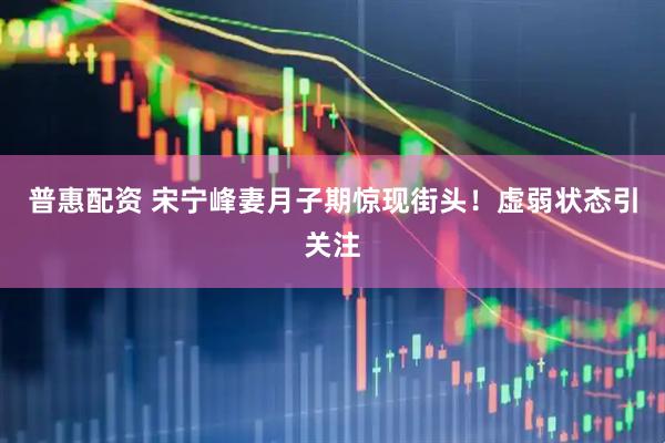 普惠配资 宋宁峰妻月子期惊现街头！虚弱状态引关注