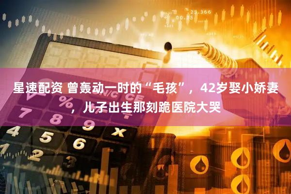 星速配资 曾轰动一时的“毛孩”，42岁娶小娇妻，儿子出生那刻跪医院大哭