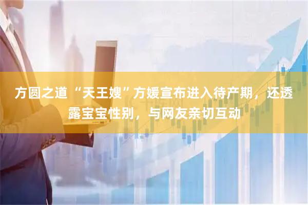 方圆之道 “天王嫂”方媛宣布进入待产期，还透露宝宝性别，与网友亲切互动