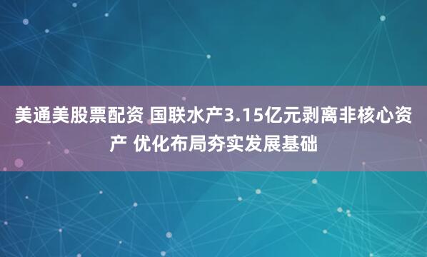 美通美股票配资 国联水产3.15亿元剥离非核心资产 优化布局夯实发展基础