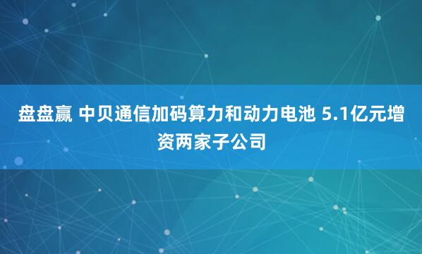 盘盘赢 中贝通信加码算力和动力电池 5.1亿元增资两家子公司