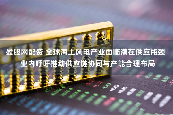 盈股网配资 全球海上风电产业面临潜在供应瓶颈  业内呼吁推动供应链协同与产能合理布局