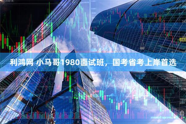 利鸿网 小马哥1980面试班，国考省考上岸首选