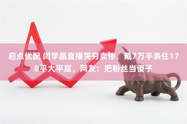 启点优配 闫学晶直播哭穷卖惨，戴7万手表住178平大平层，网友：把粉丝当傻子