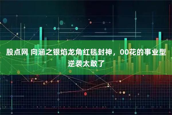 股点网 向涵之银焰龙角红毯封神，00花的事业型逆袭太敢了