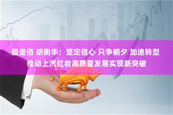 股壹佰 胡衡华：坚定信心 只争朝夕 加速转型 推动上汽红岩高质量发展实现新突破