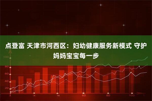 点登富 天津市河西区：妇幼健康服务新模式 守护妈妈宝宝每一步