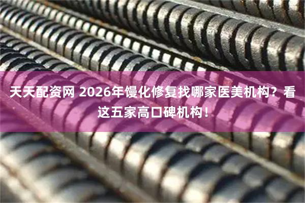 天天配资网 2026年馒化修复找哪家医美机构？看这五家高口碑机构！