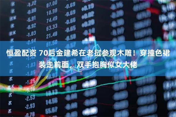恒盈配资 70后金建希在老挝参观木雕！穿撞色裙装走前面，双手抱胸似女大佬