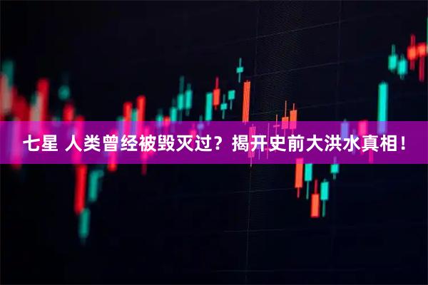 七星 人类曾经被毁灭过？揭开史前大洪水真相！