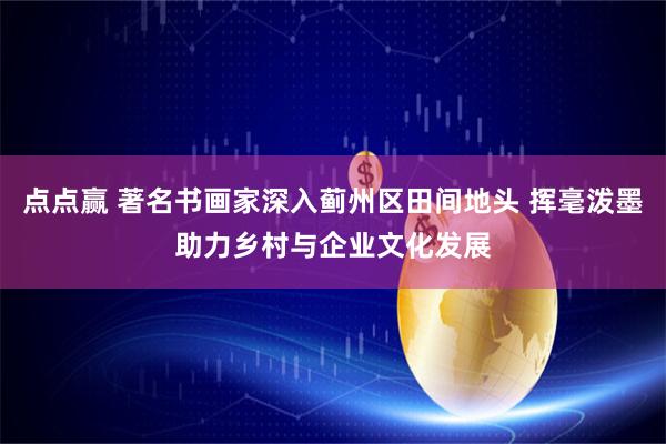点点赢 著名书画家深入蓟州区田间地头 挥毫泼墨助力乡村与企业文化发展