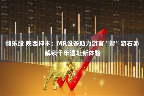 翻乐股 陕西神木：MR设备助力游客“智”游石峁 解锁千年遗址新体验