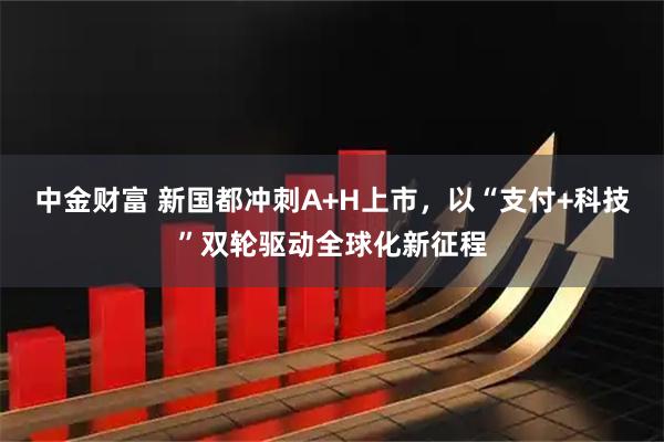 中金财富 新国都冲刺A+H上市，以“支付+科技”双轮驱动全球化新征程