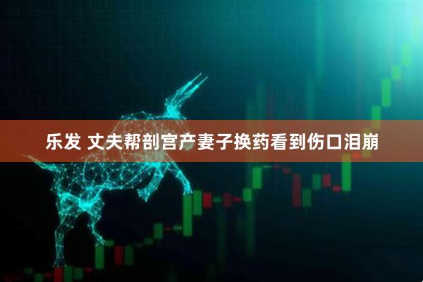 乐发 丈夫帮剖宫产妻子换药看到伤口泪崩