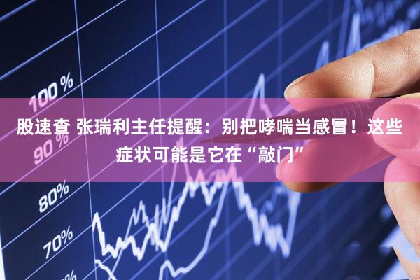 股速查 张瑞利主任提醒：别把哮喘当感冒！这些症状可能是它在“敲门”