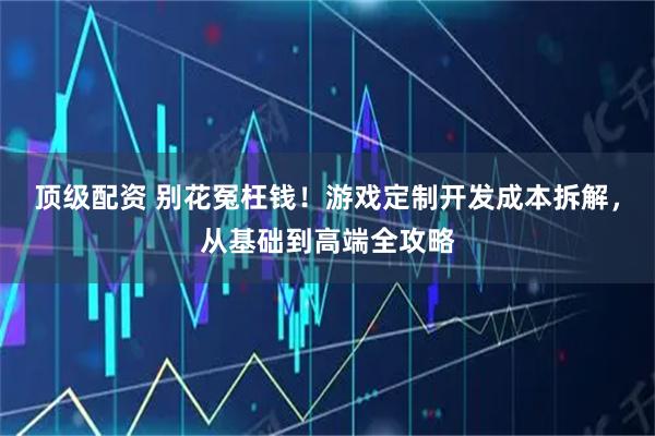 顶级配资 别花冤枉钱！游戏定制开发成本拆解，从基础到高端全攻略