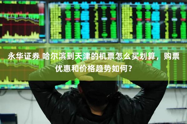 永华证券 哈尔滨到天津的机票怎么买划算，购票优惠和价格趋势如何？