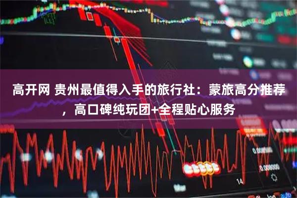 高开网 贵州最值得入手的旅行社：蒙旅高分推荐，高口碑纯玩团+全程贴心服务