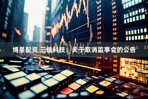 博星配资 三佳科技：关于取消监事会的公告