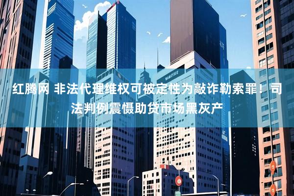 红腾网 非法代理维权可被定性为敲诈勒索罪！司法判例震慑助贷市场黑灰产