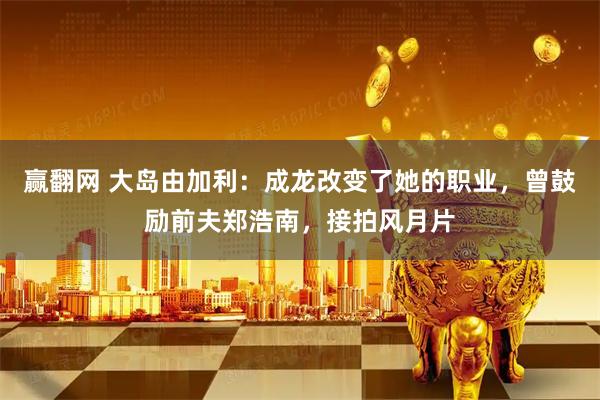 赢翻网 大岛由加利：成龙改变了她的职业，曾鼓励前夫郑浩南，接拍风月片