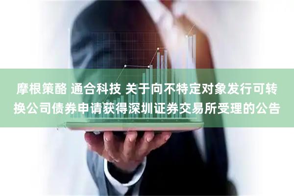 摩根策酪 通合科技 关于向不特定对象发行可转换公司债券申请获得深圳证券交易所受理的公告