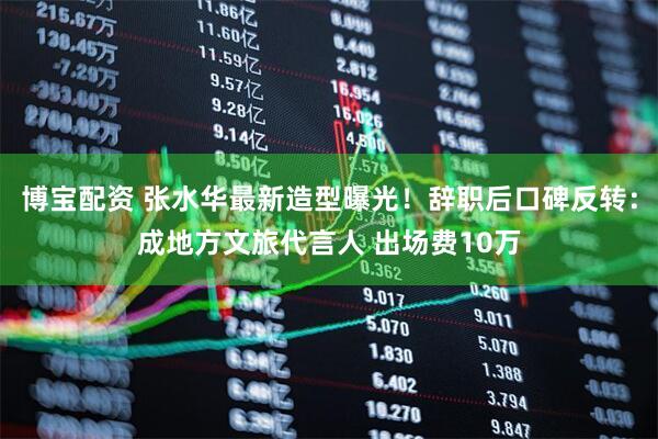 博宝配资 张水华最新造型曝光！辞职后口碑反转：成地方文旅代言人 出场费10万