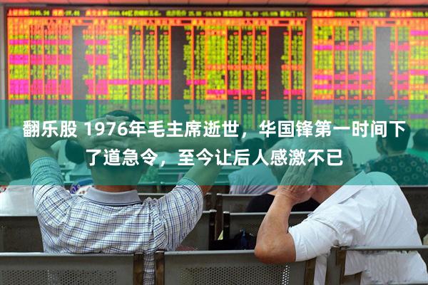 翻乐股 1976年毛主席逝世，华国锋第一时间下了道急令，至今让后人感激不已