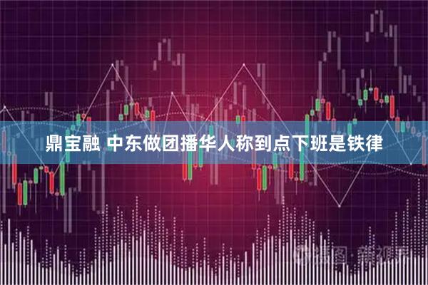 鼎宝融 中东做团播华人称到点下班是铁律