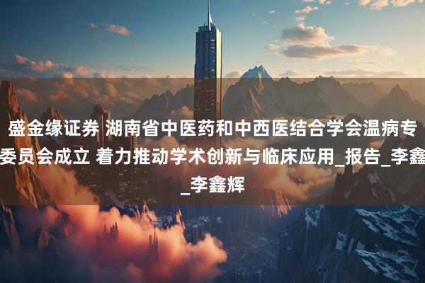 盛金缘证券 湖南省中医药和中西医结合学会温病专业委员会成立 着力推动学术创新与临床应用_报告_李鑫辉