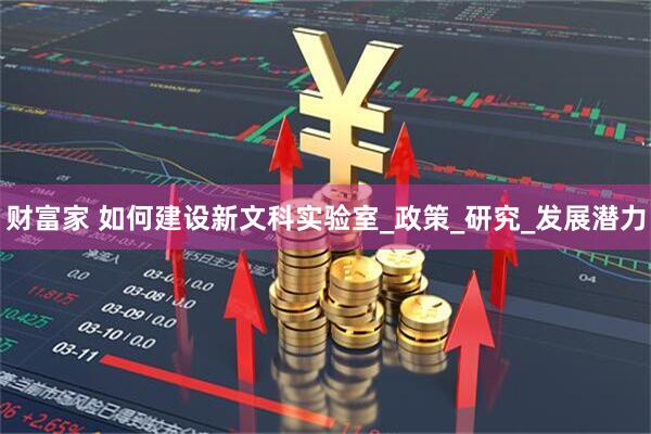 财富家 如何建设新文科实验室_政策_研究_发展潜力