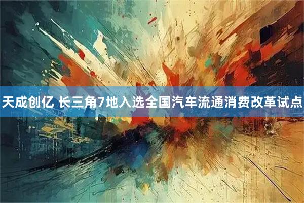 天成创亿 长三角7地入选全国汽车流通消费改革试点