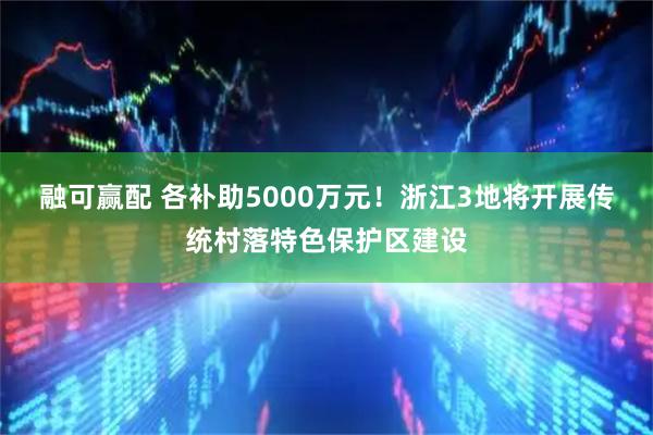 融可赢配 各补助5000万元！浙江3地将开展传统村落特色保护区建设