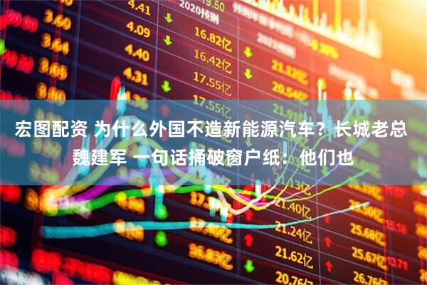 宏图配资 为什么外国不造新能源汽车？长城老总 魏建军 一句话捅破窗户纸：他们也